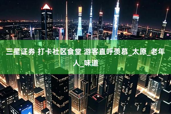 三星证券 打卡社区食堂 游客直呼羡慕_太原_老年人_味道