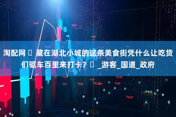 淘配网 ‌藏在湖北小城的这条美食街凭什么让吃货们驱车百里来打卡？‌_游客_国道_政府