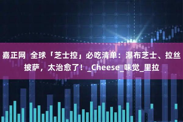 嘉正网  全球「芝士控」必吃清单：瀑布芝士、拉丝披萨，太治愈了！_Cheese_味觉_里拉
