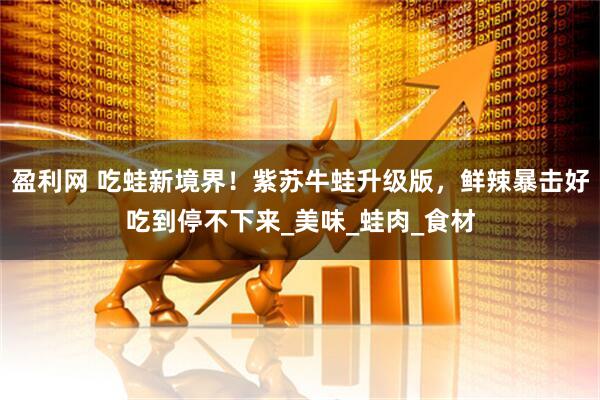 盈利网 吃蛙新境界！紫苏牛蛙升级版，鲜辣暴击好吃到停不下来_美味_蛙肉_食材