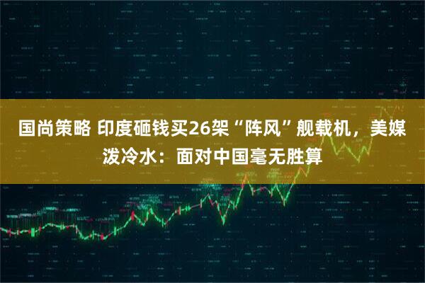 国尚策略 印度砸钱买26架“阵风”舰载机，美媒泼冷水：面对中国毫无胜算