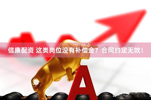信康配资 这类岗位没有补偿金？合同约定无效！