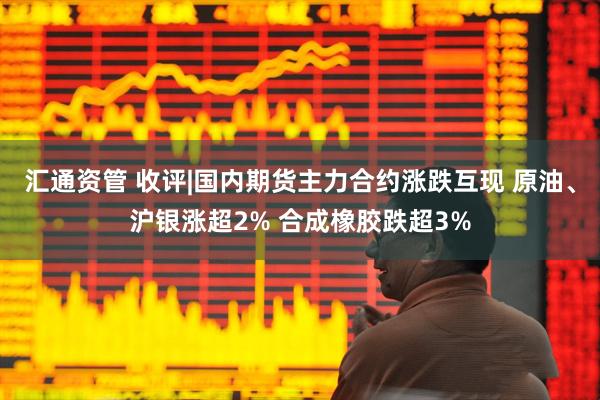 汇通资管 收评|国内期货主力合约涨跌互现 原油、沪银涨超2% 合成橡胶跌超3%