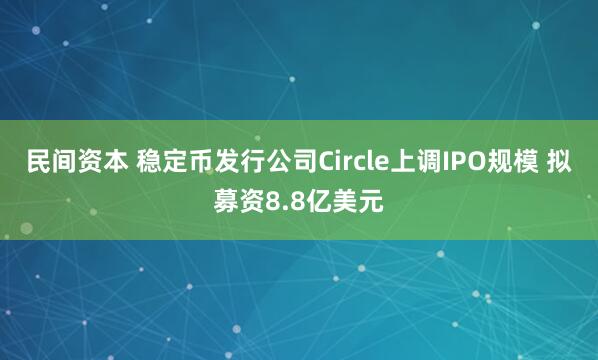 民间资本 稳定币发行公司Circle上调IPO规模 拟募资8.8亿美元