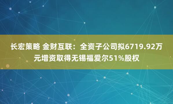 长宏策略 金财互联：全资子公司拟6719.92万元增资取得无锡福爱尔51%股权