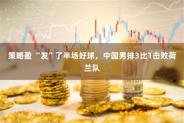 策略盈 “发”了半场好球，中国男排3比1击败荷兰队