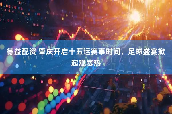 德益配资 肇庆开启十五运赛事时间，足球盛宴掀起观赛热