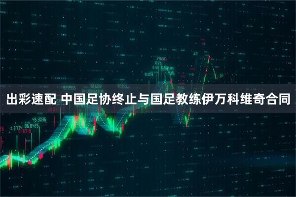 出彩速配 中国足协终止与国足教练伊万科维奇合同