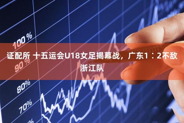 证配所 十五运会U18女足揭幕战，广东1∶2不敌浙江队