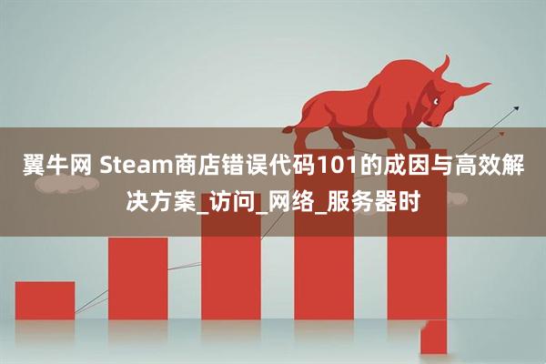 翼牛网 Steam商店错误代码101的成因与高效解决方案_访问_网络_服务器时