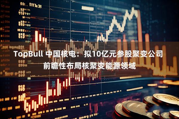TopBull 中国核电：拟10亿元参股聚变公司 前瞻性布局核聚变能源领域