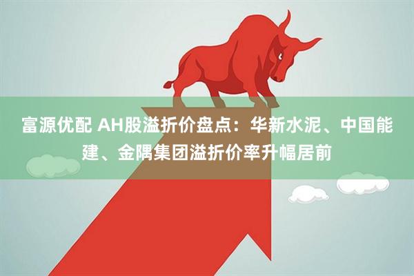 富源优配 AH股溢折价盘点：华新水泥、中国能建、金隅集团溢折价率升幅居前