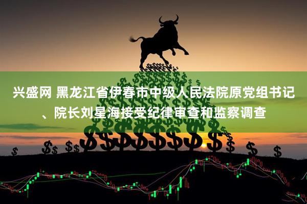 兴盛网 黑龙江省伊春市中级人民法院原党组书记、院长刘星海接受纪律审查和监察调查