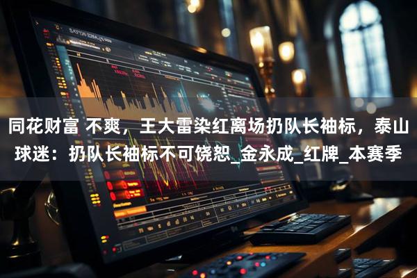 同花财富 不爽，王大雷染红离场扔队长袖标，泰山球迷：扔队长袖标不可饶恕_金永成_红牌_本赛季