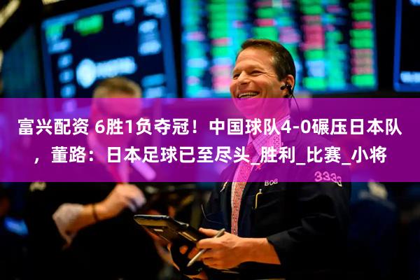 富兴配资 6胜1负夺冠！中国球队4-0碾压日本队，董路：日本足球已至尽头_胜利_比赛_小将