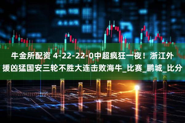 牛金所配资 4-22-22-0中超疯狂一夜！浙江外援凶猛国安三轮不胜大连击败海牛_比赛_鹏城_比分
