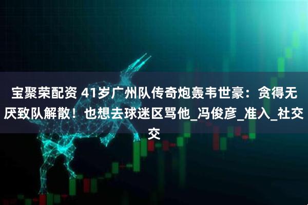 宝聚荣配资 41岁广州队传奇炮轰韦世豪：贪得无厌致队解散！也想去球迷区骂他_冯俊彦_准入_社交