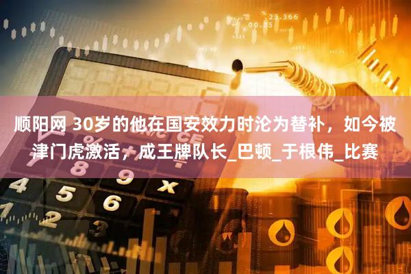 顺阳网 30岁的他在国安效力时沦为替补，如今被津门虎激活，成王牌队长_巴顿_于根伟_比赛