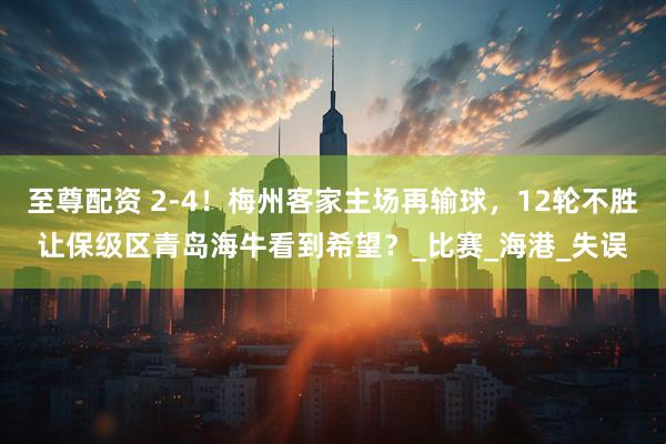 至尊配资 2-4！梅州客家主场再输球，12轮不胜让保级区青岛海牛看到希望？_比赛_海港_失误