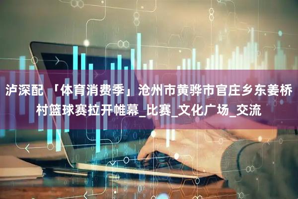 泸深配 「体育消费季」沧州市黄骅市官庄乡东姜桥村篮球赛拉开帷幕_比赛_文化广场_交流