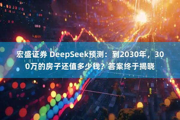 宏盛证券 DeepSeek预测：到2030年，300万的房子还值多少钱？答案终于揭晓