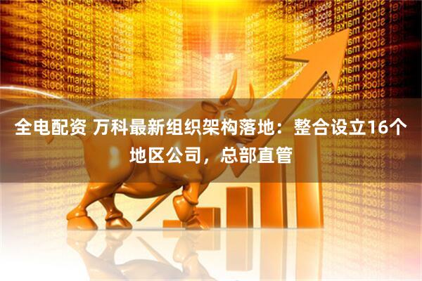 全电配资 万科最新组织架构落地：整合设立16个地区公司，总部直管