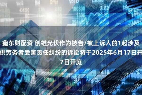 鑫东财配资 创维光伏作为被告/被上诉人的1起涉及提供劳务者受害责任纠纷的诉讼将于2025年6月17日开庭