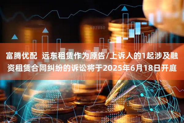 富腾优配  远东租赁作为原告/上诉人的1起涉及融资租赁合同纠纷的诉讼将于2025年6月18日开庭
