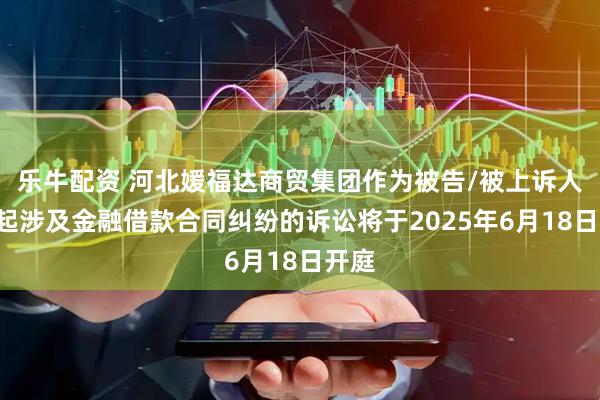 乐牛配资 河北媛福达商贸集团作为被告/被上诉人的1起涉及金融借款合同纠纷的诉讼将于2025年6月18日开庭