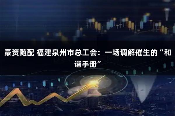 豪资随配 福建泉州市总工会：一场调解催生的“和谐手册”