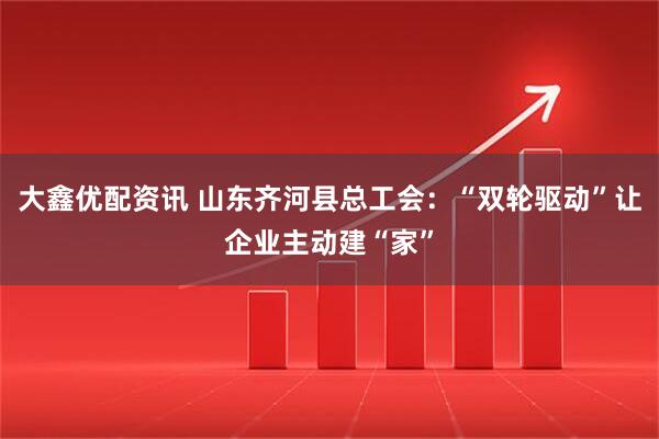 大鑫优配资讯 山东齐河县总工会：“双轮驱动”让企业主动建“家”