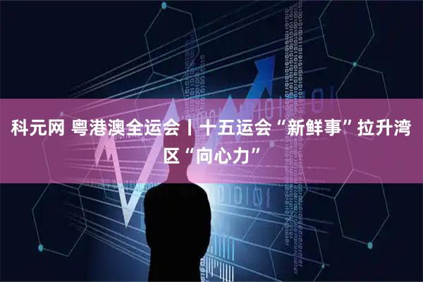 科元网 粤港澳全运会丨十五运会“新鲜事”拉升湾区“向心力”