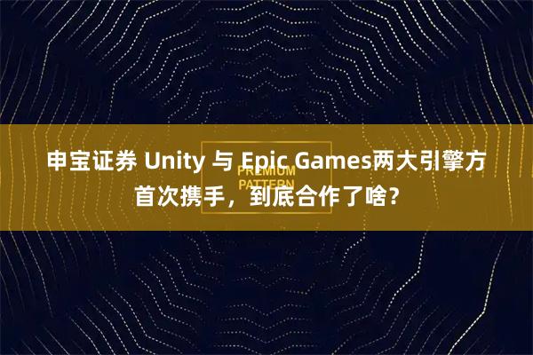 申宝证券 Unity 与 Epic Games两大引擎方首次携手，到底合作了啥？