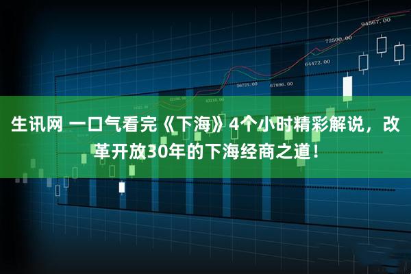 生讯网 一口气看完《下海》4个小时精彩解说，改革开放30年的下海经商之道！