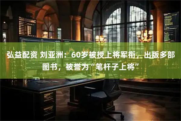 弘益配资 刘亚洲：60岁被授上将军衔，出版多部图书，被誉为“笔杆子上将”