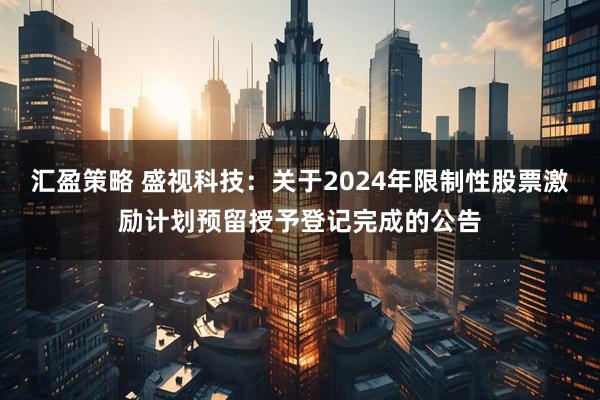 汇盈策略 盛视科技：关于2024年限制性股票激励计划预留授予登记完成的公告