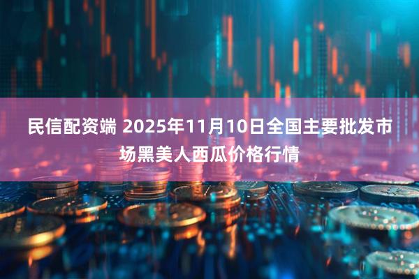 民信配资端 2025年11月10日全国主要批发市场黑美人西瓜价格行情