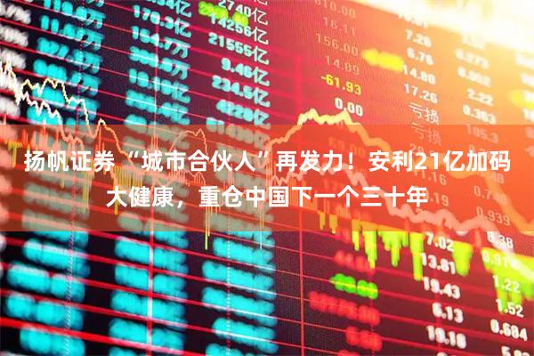 扬帆证券 “城市合伙人”再发力！安利21亿加码大健康，重仓中国下一个三十年