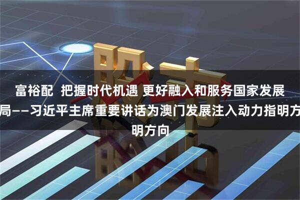 富裕配  把握时代机遇 更好融入和服务国家发展大局——习近平主席重要讲话为澳门发展注入动力指明方向