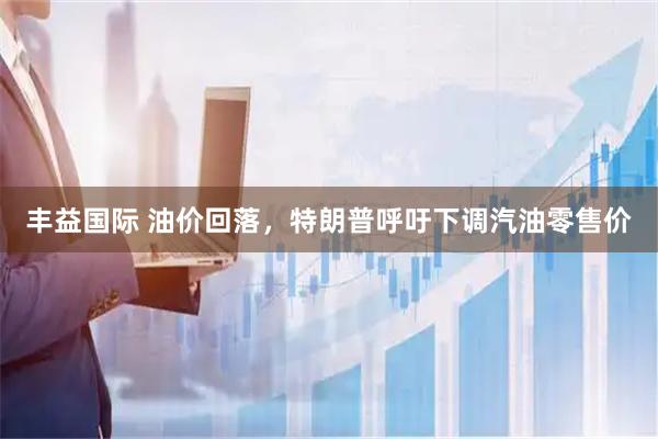 丰益国际 油价回落，特朗普呼吁下调汽油零售价