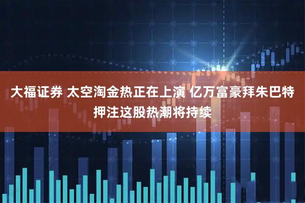 大福证券 太空淘金热正在上演 亿万富豪拜朱巴特押注这股热潮将持续