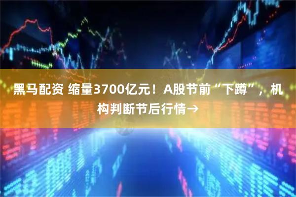 黑马配资 缩量3700亿元！A股节前“下蹲”，机构判断节后行情→